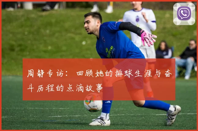 周静专访：回顾她的排球生涯与奋斗历程的点滴故事