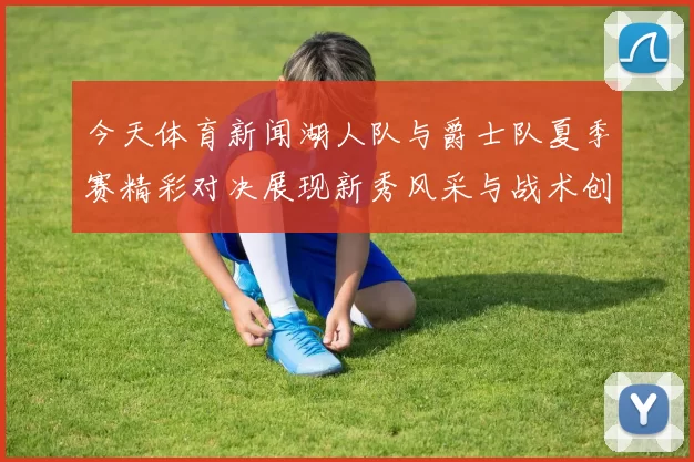 今天体育新闻湖人队与爵士队夏季赛精彩对决展现新秀风采与战术创新