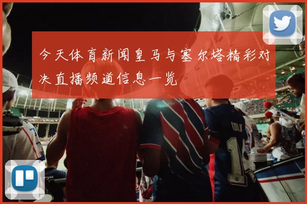 今天体育新闻皇马与塞尔塔精彩对决直播频道信息一览