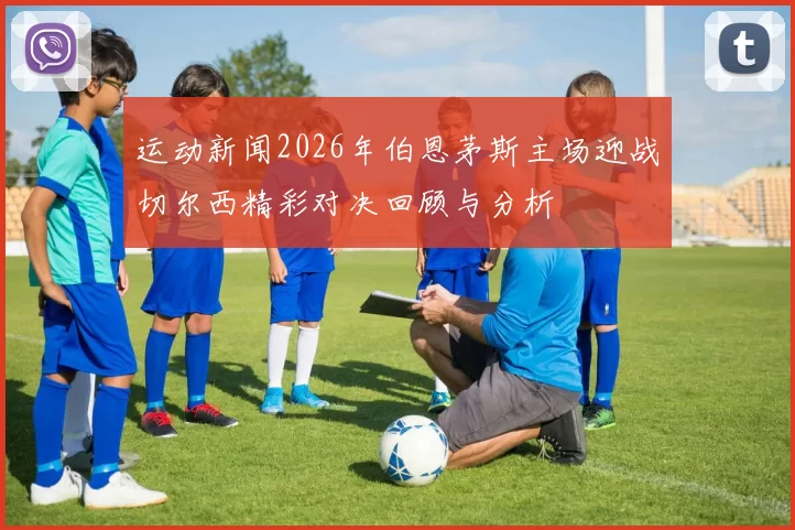 运动新闻2026年伯恩茅斯主场迎战切尔西精彩对决回顾与分析