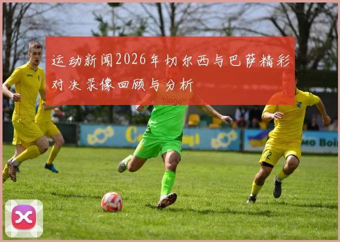 运动新闻2026年切尔西与巴萨精彩对决录像回顾与分析