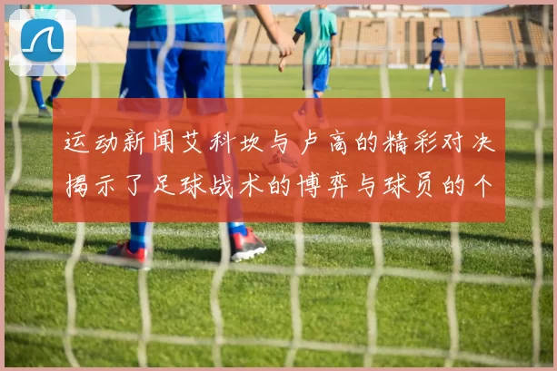 运动新闻艾科坎与卢高的精彩对决揭示了足球战术的博弈与球员的个人魅力