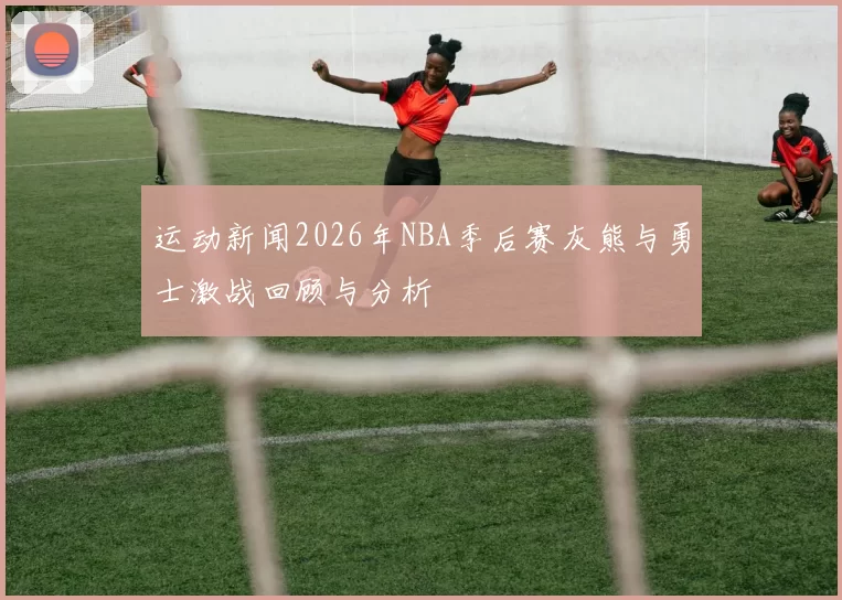 运动新闻2026年NBA季后赛灰熊与勇士激战回顾与分析